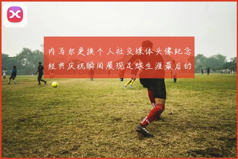 内马尔更换个人社交媒体头像纪念经典庆祝瞬间展现足球生涯最后的辉煌时刻