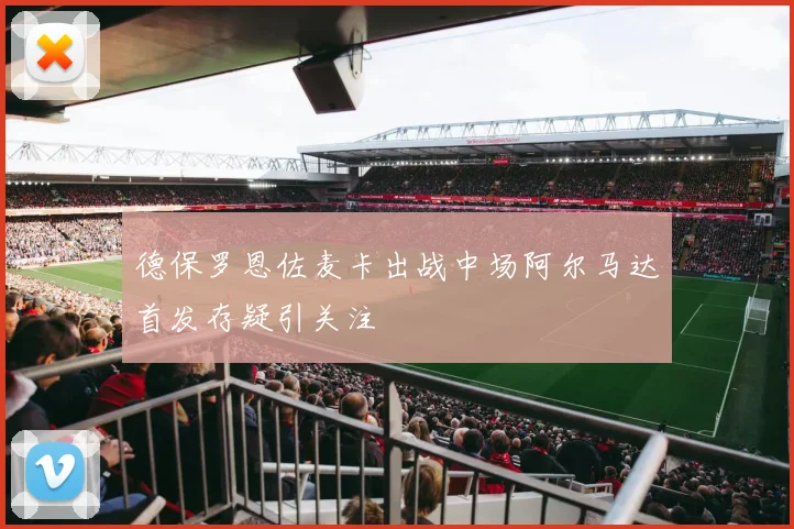 德保罗恩佐麦卡出战中场阿尔马达首发存疑引关注