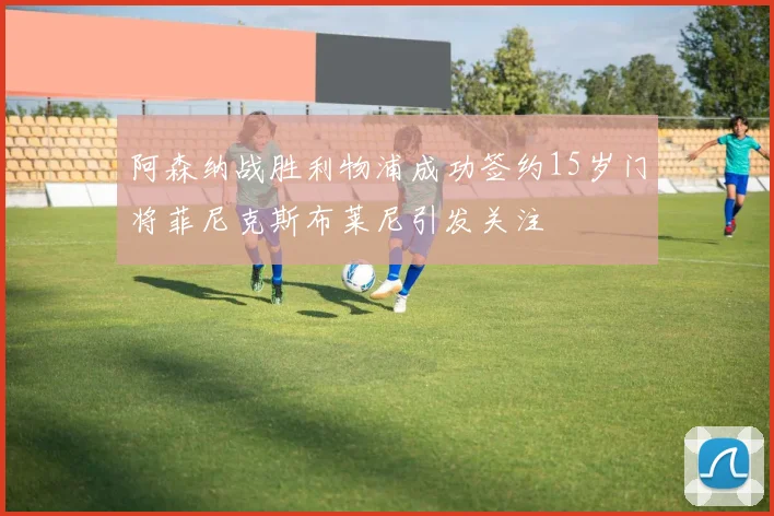 阿森纳战胜利物浦成功签约15岁门将菲尼克斯布莱尼引发关注