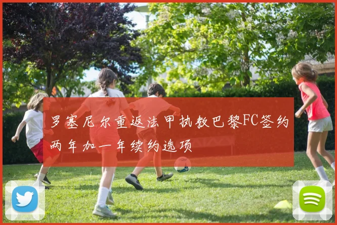 罗塞尼尔重返法甲执教巴黎FC签约两年加一年续约选项