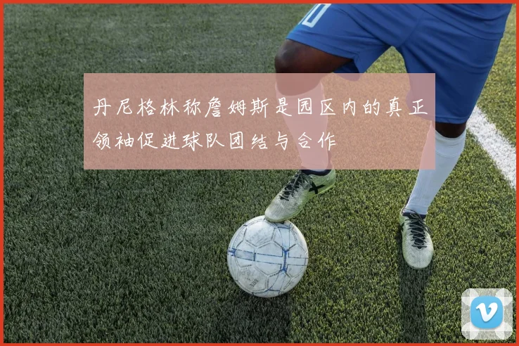 丹尼格林称詹姆斯是园区内的真正领袖促进球队团结与合作