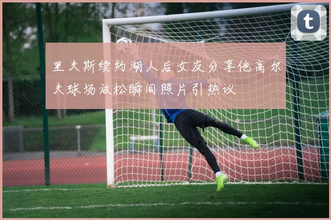 里夫斯续约湖人后女友分享他高尔夫球场放松瞬间照片引热议