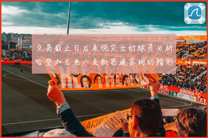 交易截止日后表现突出的球员分析哈登加兰老六麦凯恩道苏姆的精彩表现