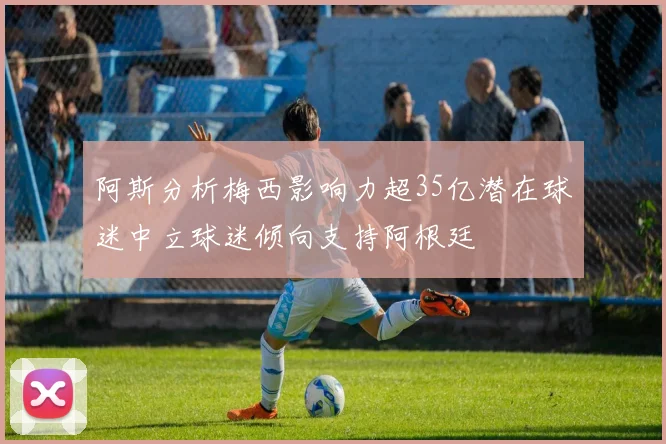 阿斯分析梅西影响力超35亿潜在球迷中立球迷倾向支持阿根廷