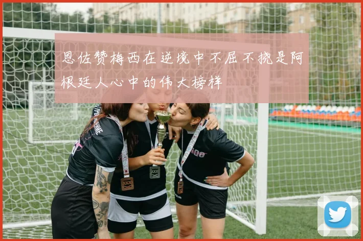 恩佐赞梅西在逆境中不屈不挠是阿根廷人心中的伟大榜样