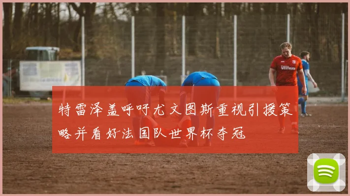 特雷泽盖呼吁尤文图斯重视引援策略并看好法国队世界杯夺冠