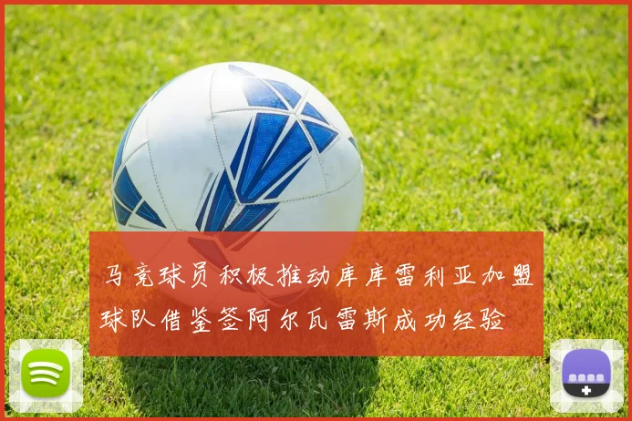 马竞球员积极推动库库雷利亚加盟球队借鉴签阿尔瓦雷斯成功经验