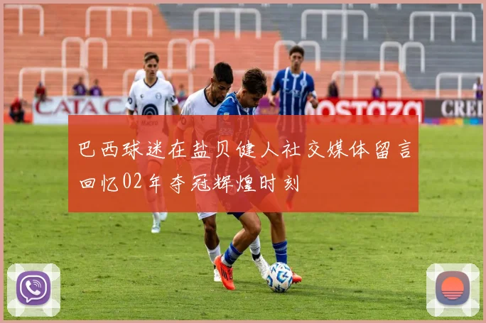 巴西球迷在盐贝健人社交媒体留言回忆02年夺冠辉煌时刻