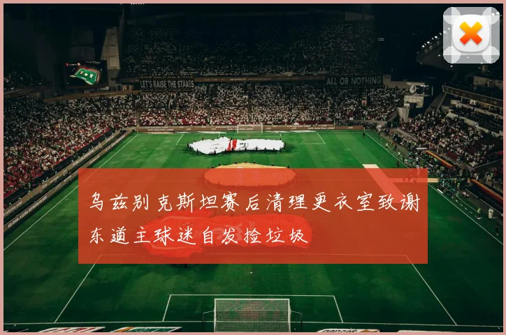 乌兹别克斯坦赛后清理更衣室致谢东道主球迷自发捡垃圾